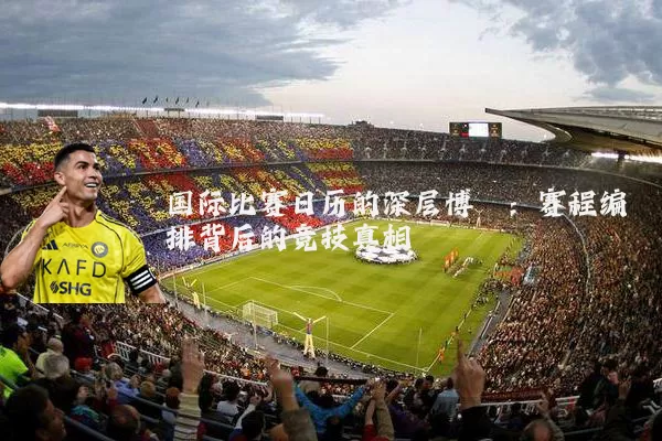国际比赛日历的深层博弈:赛程编排背后的竞技真相