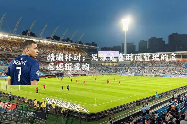精确补时:足球竞赛时间管理的底层逻辑重构
