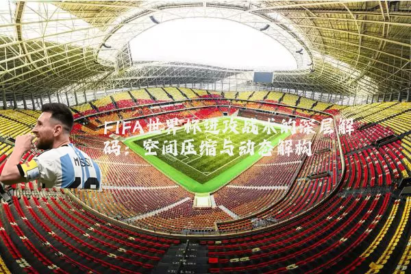 FIFA世界杯进攻战术的深层解码:空间压缩与动态解构